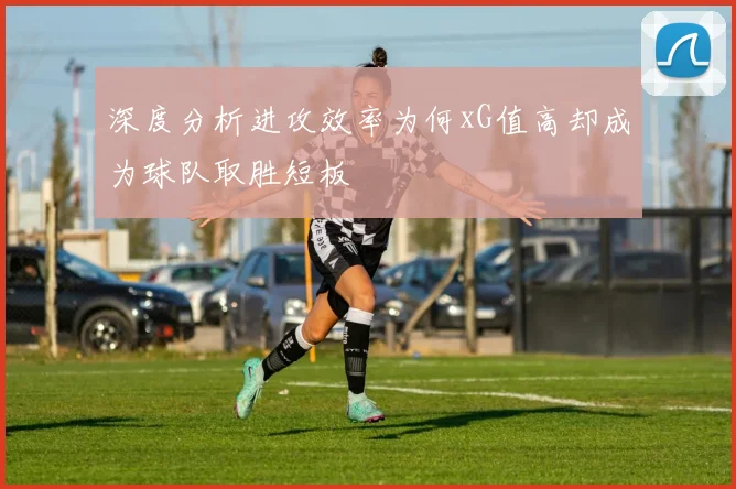 深度分析进攻效率为何xG值高却成为球队取胜短板