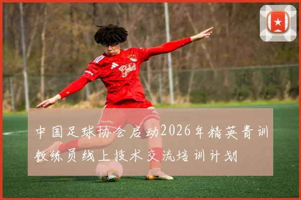 中国足球协会启动2026年精英青训教练员线上技术交流培训计划