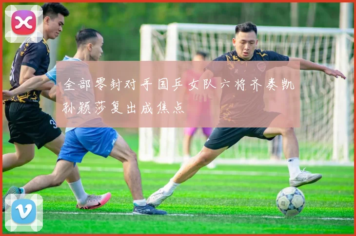 全部零封对手国乒女队六将齐奏凯孙颖莎复出成焦点